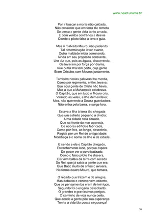 www.nead.unama.br


  Por ir buscar a morte não cuidada,
 Não consente que em terra tão remota
  Se perca a gente dela tanto amada,
   E com ventos contrários a desvia
   Donde o piloto falso a leva e guia.

 Mas o malvado Mouro, não podendo
    Tal determinação levar avante,
   Outra maldade inicia cometendo,
  Ainda em seu propósito constante,
Lhe diz que, pois as águas, discorrendo,
    Os levaram por força por diante,
  Que outra Ilha tem perto, cuja gente
Eram Cristãos com Mouros juntamente.

 Também nestas palavras lhe mentia,
  Como por regimento, enfim, levava;
  Que aqui gente de Cristo não havia,
  Mas a que a Mahamede celebrava.
 O Capitão, que em tudo o Mouro cria,
 Virando as velas, a Ilha demandava;
Mas, não querendo a Deusa guardadora,
  Não entra pela barra, e surge fora.

   Estava a Ilha à terra tão chegada
  Que um estreito pequeno a dividia;
      Uma cidade nela situada,
    Que na fronte do mar aparecia,
    De nobres edifícios fabricada,
 Como por fora, ao longe, descobria,
 Regida por um Rei de antiga idade:
Mombaça é o nome da Ilha e da cidade.

  E sendo a ela o Capitão chegado,
 Estranhamente ledo, porque espera
     De poder ver o povo batizado,
    Como o falso piloto lhe dissera,
  Eis vêm batéis da terra com recado
 Do Rei, que já sabia a gente que era;
  Que Baco muito de antes o avisara,
 Na forma doutro Mouro, que tomara.

  O recado que trazem é de amigos,
 Mas debaixo o veneno vem coberto,
Que os pensamentos eram de inimigos,
  Segundo foi o engano descoberto.
  Ó grandes e gravíssimos perigos,
   Ó caminho de vida nunca certo,
Que aonde a gente põe sua esperança
 Tenha a vida tão pouca segurança!

                                                          20
 