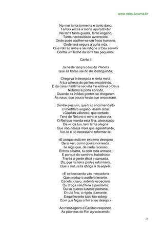 www.nead.unama.br


   No mar tanta tormenta e tanto dano,
    Tantas vezes a morte apercebida!
   Na terra tanta guerra, tanto engano,
      Tanta necessidade avorrecida!
 Onde pode acolher-se um fraco humano,
      Onde terá segura a curta vida,
Que não se arme e se indigne o Céu sereno
  Contra um bicho da terra tão pequeno?

                  Canto II

      Já neste tempo o lúcido Planeta
    Que as horas vai do dia distinguindo,

      Chegava à desejada e lenta meta,
     A luz celeste às gentes encobrindo;
E da casa marítima secreta lhe estava o Deus
           Noturno a porta abrindo,
   Quando as infidas gentes se chegaram
  Às naus, que pouco havia que ancoraram.

   Dentre eles um, que traz encomendado
      O mortífero engano, assim dizia:
      «Capitão valoroso, que cortado
    Tens de Netuno o reino e salsa via,
   O Rei que manda esta Ilha, alvoraçado
      Da vinda tua, tem tanta alegria
   Que não deseja mais que agasalhar-te,
    Ver-te e do necessário reformar-te.

    «E porque está em extremo desejoso
      De te ver, como cousa nomeada,
       Te roga que, de nada receoso,
    Entres a barra, tu com toda armada;
      E porque do caminho trabalhoso
      Trarás a gente débil e cansada,
     Diz que na terra podes reformá-la,
     Que a natureza obriga a desejá-la.

      «E se buscando vás mercadoria
       Que produz o aurífero levante,
      Canela, cravo, ardente especiaria
       Ou droga salutífera e prestante;
       Ou se queres luzente pedraria,
        O rubi fino, o rígido diamante,
        Daqui levarás tudo tão sobejo
     Com que faças o fim a teu desejo.»

    Ao mensageiro o Capitão responde,
     As palavras do Rei agradecendo,

                                                           21
 