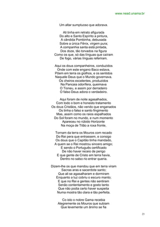 www.nead.unama.br


     Um altar sumptuoso que adorava.

       Ali tinha em retrato afigurada
    Do alto e Santo Espírito a pintura,
     A cândida Pombinha, debuxada
    Sobre a única Fênix, virgem pura;
     A companhia santa está pintada,
     Dos doze, tão torvados na figura
  Como os que, só das línguas que caíram
    De fogo, várias línguas referiram.

  Aqui os dous companheiros, conduzidos
   Onde com este engano Baco estava,
  Põem em terra os giolhos, e os sentidos
  Naquele Deus que o Mundo governava.
    Os cheiros excelentes, produzidos
     Na Pancaia odorífera, queimava
     O Tioneu, e assim por derradeiro
     O falso Deus adora o verdadeiro.

     Aqui foram de noite agasalhados,
   Com todo o bom e honesto tratamento
Os dous Cristãos, não vendo que enganados
    Os tinha o falso e santo fingimento
   Mas, assim como os raios espalhados
 Do Sol foram no mundo, e num momento
       Apareceu no rúbido Horizonte
      Na moça de Titão a roxa fronte,

  Tornam da terra os Mouros com recado
   Do Rei pera que entrassem, e consigo
  Os dous que o Capitão tinha mandado,
  A quem se o Rei mostrou sincero amigo;
      E sendo o Português certificado
       De não haver receio de perigo
   E que gente de Cristo em terra havia,
     Dentro no salso rio entrar queria.

Dizem-lhe os que mandou que em terra viram
      Sacras aras e sacerdote santo;
    Que ali se agasalharam e dormiram
   Enquanto a luz cobriu o escuro manto;
    E que no Rei e gentes não sentiram
    Senão contentamento e gosto tanto
    Que não podia certo haver suspeita
    Numa mostra tão clara e tão perfeita.

       Co isto o nobre Gama recebia
    Alegremente os Mouros que subiam
      Que levemente um ânimo se fia

                                                           23
 