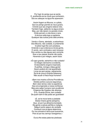 www.nead.unama.br


    Por fugir do perigo que se sente,
E, acolhendo-se ao couto que conhecem,
 Sós as cabeças na água lhe aparecem:

   Assim fogem os Mouros; e o piloto,
  Que ao perigo grande as naus guiara,
  Crendo que seu engano estava noto,
 Também foge, saltando na água amara
 Mas, por não darem no penedo imoto,
    Onde percam a vida doce e cara,
     A âncora solta logo a capitania,
 Qualquer das outras junto dela amaina.

Vendo o Gama, atentado, a estranheza
Dos Mouros, não cuidada, e juntamente
    O piloto fugir-lhe com presteza,
Entende o que ordenava a bruta gente,
E vendo, sem contraste e sem braveza
Dos ventos ou das águas sem corrente.
 Que a nau passar avante não podia,
 Havendo-o por milagre, assim dizia:

«Ó caso grande, estranho e não cuidado!
    Ó milagre claríssimo e evidente,
    Ó descoberto engano inopinado,
    Ó pérfida, inimiga e falsa gente!
    Quem poderá do mal aparelhado
   Livrar-se sem perigo, sabiamente,
   Se lá de cima a Guarda Soberana
   Não acudir à fraca força humana?

 «Bem nos mostra a Divina Providência
   Destes portos a pouca segurança,
  Bem claro temos visto na aparência
 Que era enganada a nossa confiança;
Mas pois saber humano nem prudência
   Enganos tão fingidos não alcança,
   Ó tu, Guarda Divina, tem cuidado
De quem sem ti não pode ser guardado!

    «E, se te move tanto a piedade
     Desta mísera gente peregrina,
   Que, só por tua altíssima bondade,
  Da gente a salvas pérfida e maligna,
    Nalgum porto seguro de verdade
   Conduzir-nos já agora determina,
 Ou nos amostra a terra que buscamos,
  Pois só por teu serviço navegamos.»

   Ouviu-lhe estas palavras piedosas

                                                         26
 
