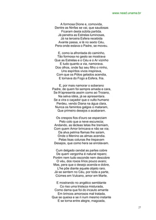www.nead.unama.br


    A formosa Dione e, comovida,
 Dentre as Ninfas se vai, que saudosas
     Ficaram desta súbita partida.
   Já penetra as Estrelas luminosas,
     Já na terceira Esfera recebida
   Avante passa, e lá no sexto Céu,
 Pera onde estava o Padre, se moveu.

   E, como ia afrontada do caminho,
  Tão formosa no gesto se mostrava
 Que as Estrelas e o Céu e o Ar vizinho
    E tudo quanto a via, namorava.
 Dos olhos, onde faz seu filho o ninho,
     Uns espíritos vivos inspirava,
  Com que os Pólos gelados acendia,
   E tornava do Fogo a Esfera, fria.

     E, por mais namorar o soberano
Padre, de quem foi sempre amada e cara,
 Se lh'apresenta assim como ao Troiano,
    Na selva idéia, já se apresentara.
 Se a vira o caçador que o vulto humano
   Perdeu, vendo Diana na água clara,
  Nunca os famintos galgos o mataram,
   Que primeiro desejos o acabaram.

  Os crespos fios d'ouro se esparziam
    Pelo colo que a neve escurecia;
 Andando, as lácteas tetas lhe tremiam,
 Com quem Amor brincava e não se via;
   Da alva petrina flamas lhe saíam,
   Onde o Menino as almas acendia.
   Pelas lisas colunas lhe trepavam
 Desejos, que como hera se enrolavam.

  Cum delgado cendal as partes cobre
  De quem vergonha é natural reparo;
Porém nem tudo esconde nem descobre
  O véu, dos roxos lírios pouco avaro;
Mas, pera que o desejo acenda e dobre,
   L'he põe diante aquele objeto raro.
 Já se sentem no Céu, por toda a parte,
  Ciúmes em Vulcano, amor em Marte.

  E mostrando no angélico semblante
     Co riso uma tristeza misturada,
 Como dama que foi do incauto amante
   Em brincos amorosos mal tratada,
Que se queixa e se ri num mesmo instante
   E se torna entre alegre, magoada,

                                                          27
 