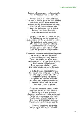 www.nead.unama.br


  Destarte a Deusa a quem nenhuma iguala,
    Mais mimosa que triste ao Padre fala:

    «Sempre eu cuidei, ó Padre poderoso,
 Que, pera as cousas que eu do peito amasse,
    Te achasse brando, afável e amoroso,
  Posto que a algum contrario lhe pesasse;
    Mas, pois que contra mi te vejo iroso,
   Sem que to merecesse nem te errasse,
        Faça-se como Baco determina;
       Assentarei, enfim, que fui mofina.

  «Este povo, que é meu, por quem derramo.
     As lágrimas que em vão caídas vejo,
 Que assaz de mal lhe quero, pois que o amo,
      Sendo tu tanto contra meu desejo;
     Por ele a ti rogando, choro e bramo,
       E contra minha dita enfim pelejo.
    Ora pois, porque o amo é mal tratado;
    Quero-lhe querer mal, será guardado.

«Mas moura enfim nas mãos das brutas gentes,
    Que pois eu fui.» E nisto, de mimosa,
     O rosto banha em lágrimas ardentes,
    Como com orvalho fica a fresca rosa.
  Calada um pouco, como se entre os dentes
         Lhe impedira a fala piedosa,
      Torna a segui-la; e indo por diante,
   Lhe atalha o poderoso e grão Tonante.

     E destas brandas mostras comovido,
    Que moveram de um tigre o peito duro,
     Co vulto alegre, qual, do Céu subido,
       Torna sereno e claro o ar escuro,
     As lágrimas lhe alimpa e, acendido,
     Na face a beija e abraça o colo puro;
      De modo que dali, se só se achara,
         Outro novo Cupido se gerara

    E, com seu apertando o rosto amado,
     Que os soluços e lágrimas aumenta,
      Como menino da ama castigado,
  Que quem no afaga o choro lhe acrescenta,
    Por lhe pôr em sossego o peito irado,
     Muitos casos futuros lhe apresenta.
     Dos Fados as entranhas revolvendo,
    Desta maneira enfim lhe está dizendo:

     - «Fermosa filha minha, não temais
     Perigo algum nos vossos Lusitanos,

                                                             28
 