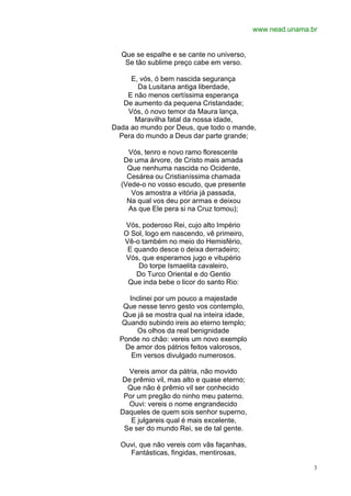 www.nead.unama.br


  Que se espalhe e se cante no universo,
   Se tão sublime preço cabe em verso.

     E, vós, ó bem nascida segurança
       Da Lusitana antiga liberdade,
    E não menos certíssima esperança
   De aumento da pequena Cristandade;
    Vós, ó novo temor da Maura lança,
      Maravilha fatal da nossa idade,
Dada ao mundo por Deus, que todo o mande,
  Pera do mundo a Deus dar parte grande;

    Vós, tenro e novo ramo florescente
   De uma árvore, de Cristo mais amada
    Que nenhuma nascida no Ocidente,
    Cesárea ou Cristianíssima chamada
  (Vede-o no vosso escudo, que presente
     Vos amostra a vitória já passada,
    Na qual vos deu por armas e deixou
    As que Ele pera si na Cruz tomou);

   Vós, poderoso Rei, cujo alto Império
   O Sol, logo em nascendo, vê primeiro,
   Vê-o também no meio do Hemisfério,
    E quando desce o deixa derradeiro;
   Vós, que esperamos jugo e vitupério
       Do torpe Ismaelita cavaleiro,
       Do Turco Oriental e do Gentio
    Que inda bebe o licor do santo Rio:

    Inclinei por um pouco a majestade
   Que nesse tenro gesto vos contemplo,
   Que já se mostra qual na inteira idade,
  Quando subindo ireis ao eterno templo;
       Os olhos da real benignidade
  Ponde no chão: vereis um novo exemplo
   De amor dos pátrios feitos valorosos,
     Em versos divulgado numerosos.

    Vereis amor da pátria, não movido
  De prêmio vil, mas alto e quase eterno;
    Que não é prêmio vil ser conhecido
   Por um pregão do ninho meu paterno.
    Ouvi: vereis o nome engrandecido
  Daqueles de quem sois senhor superno,
     E julgareis qual é mais excelente,
   Se ser do mundo Rei, se de tal gente.

  Ouvi, que não vereis com vãs façanhas,
    Fantásticas, fingidas, mentirosas,

                                                             3
 