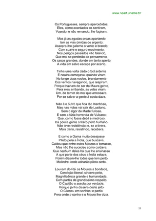 www.nead.unama.br


  Os Portugueses, sempre apercebidos;
   Eles, como acordados os sentiram,
  Voando, e não remando, lhe fugiram.

   Mas já as agudas proas apartando
     Iam as vias úmidas de argento;
 Assopra-lhe galerno o vento e brando,
    Com suave e seguro movimento.
   Nos perigos passados vão falando,
  Que mal se perderão do pensamento
Os casos grandes, donde em tanto aperto
   A vida em salvo escapa por acerto.

  Tinha uma volta dado o Sol ardente
   E noutra começava, quando viram
  No longe dous navios, brandamente
 Cos ventos navegando, que respiram.
 Porque haviam de ser da Maura gente,
  Pera eles arribando, as velas viram.
  Um, de temor do mal que arreceava,
  Por se salvar a gente à costa dava.

   Não é o outro que fica tão manhoso,
   Mas nas mãos vai cair do Lusitano,
      Sem o rigor de Marte furioso.
   E sem a fúria horrenda de Vulcano;
    Que, como fosse débil e medroso.
  Da pouca gente o fraco peito humano,
   Não teve resistência; e, se a tivera,
     Mais dano, resistindo, recebera.

    E como o Gama muito desejasse
     Piloto pera a Índia, que buscava,
Cuidou que entre estes Mouros o tomasse,
   Mas não lhe sucedeu como cuidava;
 Que nenhum deles há que lhe ensinasse
   A que parte dos céus a Índia estava;
  Porém dizem-lhe todos que tem perto
   Melindre, onde acharão piloto certo.

 Louvam do Rei os Mouros a bondade,
     Condição liberal, sincero peito,
  Magnificência grande e humanidade,
  Com partes de grandíssimo respeito.
    O Capitão o assola por verdade,
    Porque já lho dissera deste jeito
     O Cileneu em sonhos; e partia
 Pera onde o sonho e o Mouro lhe dizia.



                                                          33
 