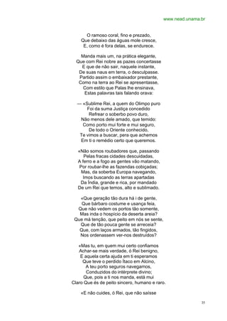 www.nead.unama.br


      O ramoso coral, fino e prezado,
    Que debaixo das águas mole cresce,
     E, como é fora delas, se endurece.

    Manda mais um, na prática elegante,
  Que com Rei nobre as pazes concertasse
    E que de não sair, naquele instante,
   De suas naus em terra, o desculpasse.
   Partido assim o embaixador prestante,
   Como na terra ao Rei se apresentasse,
     Com estilo que Palas lhe ensinava,
     Estas palavras tais falando orava:

  — «Sublime Rei, a quem do Olimpo puro
      Foi da suma Justiça concedido
       Refrear o soberbo povo duro,
   Não menos dele amado, que temido:
    Como porto mui forte e mui seguro,
       De todo o Oriente conhecido,
   Te vimos a buscar, pera que achemos
   Em ti o remédio certo que queremos.

   «Não somos roubadores que, passando
      Pelas fracas cidades descuidadas,
   A ferro e a fogo as gentes vão matando,
    Por roubar-lhe as fazendas cobiçadas;
     Mas, da soberba Europa navegando,
     Imos buscando as terras apartadas
    Da Índia, grande e rica, por mandado
   De um Rei que temos, alto e sublimado.

   «Que geração tão dura há i de gente,
    Que bárbaro costume e usança feia,
  Que não vedem os portos tão somente,
   Mas inda o hospício da deserta areia?
 Que má tenção, que peito em nós se sente,
   Que de tão pouca gente se arreceia?
   Que, com laços armados, tão fingidos,
   Nos ordenassem ver-nos destruídos?

   «Mas tu, em quem mui certo confiamos
   Achar-se mais verdade, ó Rei benigno,
    E aquela certa ajuda em ti esperamos
     Que teve o perdido Ítaco em Alcino,
       A teu porto seguros navegamos,
       Conduzidos do intérprete divino;
      Que, pois a ti nos manda, está mui
Claro Que és de peito sincero, humano e raro.

    «E não cuides, ó Rei, que não saísse

                                                            35
 