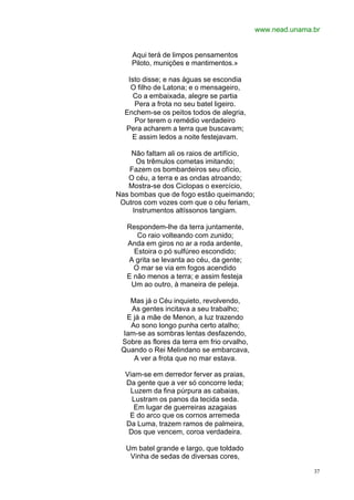 www.nead.unama.br


    Aqui terá de limpos pensamentos
    Piloto, munições e mantimentos.»

   Isto disse; e nas águas se escondia
    O filho de Latona; e o mensageiro,
     Co a embaixada, alegre se partia
     Pera a frota no seu batel ligeiro.
  Enchem-se os peitos todos de alegria,
     Por terem o remédio verdadeiro
  Pera acharem a terra que buscavam;
    E assim ledos a noite festejavam.

    Não faltam ali os raios de artifício,
      Os trêmulos cometas imitando;
    Fazem os bombardeiros seu ofício,
   O céu, a terra e as ondas atroando;
   Mostra-se dos Ciclopas o exercício,
Nas bombas que de fogo estão queimando;
 Outros com vozes com que o céu feriam,
     Instrumentos altíssonos tangiam.

   Respondem-lhe da terra juntamente,
      Co raio volteando com zunido;
   Anda em giros no ar a roda ardente,
     Estoira o pó sulfúreo escondido;
   A grita se levanta ao céu, da gente;
     O mar se via em fogos acendido
   E não menos a terra; e assim festeja
    Um ao outro, à maneira de peleja.

   Mas já o Céu inquieto, revolvendo,
   As gentes incitava a seu trabalho;
  E já a mãe de Menon, a luz trazendo
   Ao sono longo punha certo atalho;
 Iam-se as sombras lentas desfazendo,
 Sobre as flores da terra em frio orvalho,
 Quando o Rei Melindano se embarcava,
    A ver a frota que no mar estava.

  Viam-se em derredor ferver as praias,
  Da gente que a ver só concorre leda;
   Luzem da fina púrpura as cabaias,
    Lustram os panos da tecida seda.
     Em lugar de guerreiras azagaias
   E do arco que os cornos arremeda
  Da Luma, trazem ramos de palmeira,
   Dos que vencem, coroa verdadeira.

   Um batel grande e largo, que toldado
    Vinha de sedas de diversas cores,

                                                            37
 