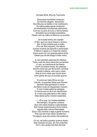 www.nead.unama.br


    Da bela Ninfa, filha de Taumante.

     Sonorosas trombetas incitavam
      Os ânimos alegres, ressoando;
 Dos Mouros os batéis o mar coalhavam,
     Os toldos pelas águas arrojando;
  As bombardas horríssonas bramavam,
 Com as nuvens de fumo o Sol tomando;
    Amiúdam-se os brados acendidos,
Tapam com as mãos os Mouros os ouvidos.

      Já no batel entrou do Capitão
  O Rei, que nos seus braços o levava;
     Ele, Coma cortesia que a razão
    (Por ser Rei) requeria, lhe falava.
 Comas mostras de espanto e admiração,
  O Mouro o gesto e o modo lhe notava,
 Como quem em mui grande estima tinha
  Gente que de tão longe à Índia vinha.

   E com grandes palavras lhe oferece
Tudo o que de seus reinos lhe cumprisse,
     E que, se mantimento lhe falece,
   Como se próprio fosse, lho pedisse.
 Diz-lhe mais que por fama bem conhece
   A gente Lusitana, sem que a visse;
    Que já ouviu dizer que noutra terra
  Com gente de sua Lei tivesse guerra;

     E como por toda África se soa,
  Lhe diz, os grandes feitos que fizeram
     Quando nela ganharam a coroa
  Do Reino onde as Hespéridas viveram;
     E com muitas palavras apregoa
   O menos que os de Luso mereceram
   E o mais que pela fama o Rei sabia;
   Mas desta sorte o Gama respondia:

    — «Ó tu que, só, tiveste piedade,
     Rei benigno, da gente Lusitana,
  Que com tanta miséria e adversidade
 Dos mares experimenta a fúria insana:
     Aquela alta e divina Eternidade
Que o Céu revolve e rege a gente humana,
  Pois que de ti tais obras recebemos,
Te pague o que nós outros não podemos.

 «Tu só, de todos quantos queima Apolo,
  Nos recebes em paz, do mar profundo;
    Em ti, dos ventos hórridos de Eolo

                                                          39
 