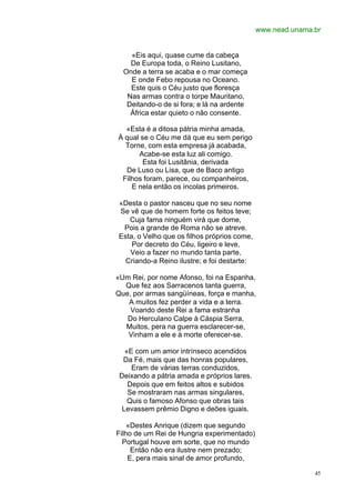 www.nead.unama.br


    «Eis aqui, quase cume da cabeça
    De Europa toda, o Reino Lusitano,
  Onde a terra se acaba e o mar começa
    E onde Febo repousa no Oceano.
    Este quis o Céu justo que floresça
   Nas armas contra o torpe Mauritano,
   Deitando-o de si fora; e lá na ardente
    África estar quieto o não consente.

  «Esta é a ditosa pátria minha amada,
À qual se o Céu me dá que eu sem perigo
  Torne, com esta empresa já acabada,
      Acabe-se esta luz ali comigo.
        Esta foi Lusitânia, derivada
  De Luso ou Lisa, que de Baco antigo
 Filhos foram, parece, ou companheiros,
    E nela então os íncolas primeiros.

«Desta o pastor nasceu que no seu nome
Se vê que de homem forte os feitos teve;
   Cuja fama ninguém virá que dome,
 Pois a grande de Roma não se atreve.
Esta, o Velho que os filhos próprios come,
    Por decreto do Céu, ligeiro e leve,
   Veio a fazer no mundo tanta parte,
  Criando-a Reino ilustre; e foi destarte:

«Um Rei, por nome Afonso, foi na Espanha,
  Que fez aos Sarracenos tanta guerra,
Que, por armas sangüíneas, força e manha,
   A muitos fez perder a vida e a terra.
    Voando deste Rei a fama estranha
   Do Herculano Calpe à Cáspia Serra,
  Muitos, pera na guerra esclarecer-se,
   Vinham a ele e à morte oferecer-se.

   «E com um amor intrínseco acendidos
  Da Fé, mais que das honras populares,
     Eram de várias terras conduzidos,
 Deixando a pátria amada e próprios lares.
    Depois que em feitos altos e subidos
    Se mostraram nas armas singulares,
    Quis o famoso Afonso que obras tais
  Levassem prêmio Digno e deões iguais.

    «Destes Anrique (dizem que segundo
Filho de um Rei de Hungria experimentado)
  Portugal houve em sorte, que no mundo
     Então não era ilustre nem prezado;
    E, pera mais sinal de amor profundo,

                                                            45
 