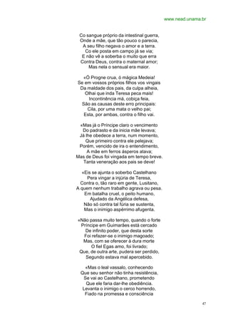 www.nead.unama.br


 Co sangue próprio da intestinal guerra,
 Onde a mãe, que tão pouco o parecia,
  A seu filho negava o amor e a terra.
   Co ele posta em campo já se via;
  E não vê a soberba o muito que erra
 Contra Deus, contra o maternal amor;
     Mas nela o sensual era maior.

  «Ó Progne crua, ó mágica Medeia!
Se em vossos próprios filhos vos vingais
 Da maldade dos pais, da culpa alheia,
   Olhai que inda Teresa peca mais!
     Incontinência má, cobiça feia,
  São as causas deste erro principais:
    Cila, por uma mata o velho pai;
   Esta, por ambas, contra o filho vai.

 «Mas já o Príncipe claro o vencimento
  Do padrasto e da inicia mãe levava;
 Já lhe obedece a terra, num momento,
    Que primeiro contra ele pelejava;
 Porém, vencido de ira o entendimento,
     A mãe em ferros ásperos atava;
Mas de Deus foi vingada em tempo breve.
   Tanta veneração aos pais se deve!

  «Eis se ajunta o soberbo Castelhano
     Pera vingar a injúria de Teresa,
  Contra o, tão raro em gente, Lusitano,
A quem nenhum trabalho agrava ou pesa.
   Em batalha cruel, o peito humano,
      Ajudado da Angélica defesa,
   Não só contra tal fúria se sustenta,
   Mas o inimigo aspérrimo afugenta.

«Não passa muito tempo, quando o forte
 Príncipe em Guimarães está cercado
   De infinito poder, que desta sorte
  Foi refazer-se o inimigo magoado;
  Mas, com se oferecer à dura morte
      O fiel Egas amo, foi livrado;
 Que, de outra arte, pudera ser perdido,
   Segundo estava mal apercebido.

    «Mas o leal vassalo, conhecendo
  Que seu senhor não tinha resistência,
   Se vai ao Castelhano, prometendo
    Que ele faria dar-lhe obediência.
   Levanta o inimigo o cerco horrendo,
    Fiado na promessa e consciência

                                                          47
 