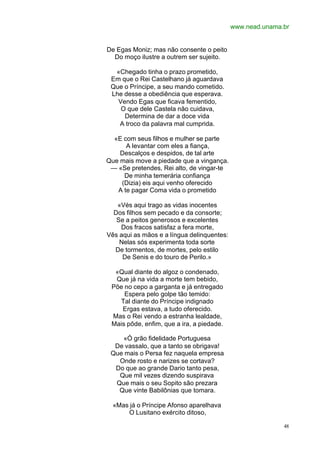 www.nead.unama.br


De Egas Moniz; mas não consente o peito
  Do moço ilustre a outrem ser sujeito.

  «Chegado tinha o prazo prometido,
 Em que o Rei Castelhano já aguardava
 Que o Príncipe, a seu mando cometido.
 Lhe desse a obediência que esperava.
   Vendo Egas que ficava fementido,
    O que dele Castela não cuidava,
     Determina de dar a doce vida
   A troco da palavra mal cumprida.

  «E com seus filhos e mulher se parte
      A levantar com eles a fiança,
    Descalços e despidos, de tal arte
Que mais move a piedade que a vingança.
 — «Se pretendes, Rei alto, de vingar-te
     De minha temerária confiança
    (Dizia) eis aqui venho oferecido
   A te pagar Coma vida o prometido

   «Vés aqui trago as vidas inocentes
  Dos filhos sem pecado e da consorte;
   Se a peitos generosos e excelentes
    Dos fracos satisfaz a fera morte,
Vês aqui as mãos e a língua delinquentes:
    Nelas sós experimenta toda sorte
  De tormentos, de mortes, pelo estilo
     De Senis e do touro de Perilo.»

  «Qual diante do algoz o condenado,
  Que já na vida a morte tem bebido,
 Põe no cepo a garganta e já entregado
     Espera pelo golpe tão temido:
   Tal diante do Príncipe indignado
    Ergas estava, a tudo oferecido.
 Mas o Rei vendo a estranha lealdade,
 Mais pôde, enfim, que a ira, a piedade.

    «Ó grão fidelidade Portuguesa
  De vassalo, que a tanto se obrigava!
 Que mais o Persa fez naquela empresa
   Onde rosto e narizes se cortava?
  Do que ao grande Dario tanto pesa,
   Que mil vezes dizendo suspirava
  Que mais o seu Sopito são prezara
   Que vinte Babilônias que tomara.

  «Mas já o Príncipe Afonso aparelhava
      O Lusitano exército ditoso,

                                                           48
 