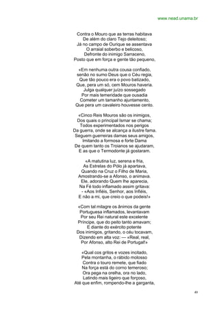 www.nead.unama.br


 Contra o Mouro que as terras habitava
    De além do claro Tejo deleitoso;
 Já no campo de Ourique se assentava
      O arraial soberbo e belicoso,
     Defronte do inimigo Sarraceno,
Posto que em força e gente tão pequeno,

  «Em nenhuma outra cousa confiado,
 senão no sumo Deus que o Céu regia,
  Que tão pouco era o povo batizado,
 Que, pera um só, cem Mouros haveria.
     Julga qualquer juízo sossegado
    Por mais temeridade que ousadia
   Cometer um tamanho ajuntamento,
 Que pera um cavaleiro houvesse cento.

  «Cinco Reis Mouros são os inimigos,
  Dos quais o principal Ismar se chama;
   Todos experimentados nos perigos
Da guerra, onde se alcança a ilustre fama.
 Seguem guerreiras damas seus amigos,
     Imitando a formosa e forte Dama
 De quem tanto os Troianos se ajudaram,
   E as que o Termodonte já gostaram.

     «A matutina luz, serena e fria,
    As Estrelas do Pólo já apartava,
   Quando na Cruz o Filho de Maria,
  Amostrando-se a Afonso, o animava.
   Ele, adorando Quem lhe aparecia,
  Na Fé todo inflamado assim gritava:
   - «Aos Infiéis, Senhor, aos Infiéis,
  E não a mi, que creio o que podeis!»

 «Com tal milagre os ânimos da gente
  Portuguesa inflamados, levantavam
  Por seu Rei natural este excelente
 Príncipe, que do peito tanto amavam;
      E diante do exército potente
 Dos inimigos, gritando, o céu tocavam,
  Dizendo em alta voz: — «Real, real,
   Por Afonso, alto Rei de Portugal!»

   «Qual cos gritos e vozes incitado,
   Pela montanha, o rábido molosso
    Contra o touro remete, que fiado
    Na força está do corno temeroso;
    Ora pega na orelha, ora no lado,
    Latindo mais ligeiro que forçoso,
Até que enfim, rompendo-lhe a garganta,

                                                            49
 