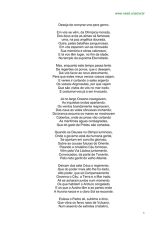 www.nead.unama.br


   Deseja de comprar-vos pera genro.

  Em vós se vêm, da Olímpica morada,
  Dos dous avós as almas cá famosas;
     uma, na paz angélica dourada,
   Outra, pelas batalhas sanguinosas.
   Em vós esperam ver-se renovada
    Sua memória e obras valorosos;
   E lá vos têm lugar, no fim da idade,
   No templo da suprema Eternidade.

  Mas, enquanto este tempo passa lento
  De regerdes os povos, que o desejam,
    Dai vós favor ao novo atrevimento,
Pera que estes meus versos vossos sejam,
   E vereis ir cortando o salso argento
  Os vossos Argonautas, por que vejam
   Que são vistos de vós no mar irado,
    E costumai-vos já a ser invocado.

     Já no largo Oceano navegavam,
      As inquietas ondas apartando;
   Os ventos brandamente respiravam,
 Das naus as velas côncavas inchando;
Da branca escuma os mares se mostravam
  Cobertos, onde as proas vão cortando
    As marítimas águas consagradas,
  Que do gado de Próteu são cortadas,

 Quando os Deuses no Olimpo luminoso,
 Onde o governo está da humana gente,
    Se ajuntam em concílio glorioso,
  Sobre as cousas futuras do Oriente.
   Pisando o cristalino Céu formoso,
    Vêm pela Via Láctea juntamente,
   Convocados, da parte de Tonante,
    Pelo neto gentil do velho Atlante.

   Deixam dos sete Céus o regimento,
  Que do poder mais alto lhe foi dado,
   Alto poder, que só Compensamento
 Governa o Céu, a Terra e o Mar irado.
  Ali se acharam juntos num momento
  Os que habitam o Arcturo congelado
 E os que o Austro têm e as partes onde
A Aurora nasce e o claro Sol se esconde.

    Estava o Padre ali, sublime e dino,
   Que vibra os feros raios de Vulcano,
   Num assento de estrelas cristalino,

                                                           5
 