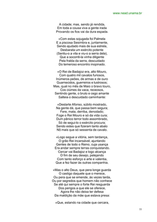 www.nead.unama.br


    A cidade; mas, sendo já rendida,
   Em toda a cousa viva a gente irada
  Provando os fios vai da dura espada.

   «Com estas sojugada foi Palmela
  E a piscosa Sesimbra e, juntamente,
  Sendo ajudado mais de sua estrela,
     Desbarata um exército potente
  (Sentiu-o a vila e viu-o a serra dela),
    Que a socorrê-la vinha diligente
    Pela fralda da serra, descuidado
   Do temeroso encontro inopinado.

   «O Rei de Badajoz era, alto Mouro,
    Com quatro mil cavalos furiosos,
  Inúmeros peões, de armas e de ouro
   Guarnecidos, guerreiros e lustrosos;
Mas, qual no mês de Maio o bravo touro,
     Cos ciúmes da vaca, receosos,
 Sentindo gente, o bruto e cego amante
    Salteia o descuidado caminhante:

   «Destarte Afonso, súbito mostrado,
  Na gente dá, que passa bem segura;
     Fere, mata, derriba, denodado;
  Foge o Rei Mouro e só da vida cura;
  Dum pânico terror todo assombrado,
    Só de segui-lo o exército procura;
  Sendo estes que fizeram tanto abalo
  Nô mais que só sessenta de cavalo.

  «Logo segue a vitória, sem tardança,
    O grão Rei incansável, ajuntando
  Gentes de todo o Reino, cuja usança
 Era andar sempre terras conquistando.
   Cercar vai Badajoz e logo alcança
     O fim de seu desejo, pelejando
   Com tanto esforço e arte e valentia,
 Que a fez fazer às outras companhia.

«Mas o alto Deus, que pera longe guarda
    O castigo daquele que o merece,
 Ou pera que se emende, às vezes tarda,
Ou por segredos que homem não conhece
 Se até qui sempre o forte Rei resguarda
    Dos perigos a que ele se oferece,
     Agora lhe não deixa ter defesa
 Da maldição da mãe que estava presa:

  «Que, estando na cidade que cercara,

                                                           53
 