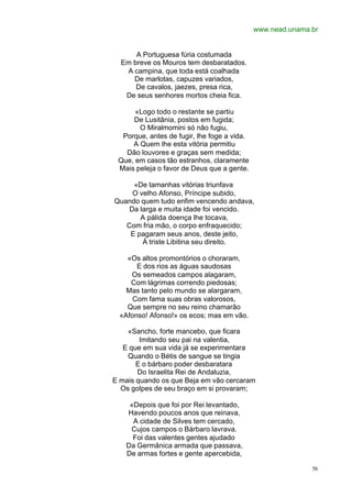 www.nead.unama.br


      A Portuguesa fúria costumada
  Em breve os Mouros tem desbaratados.
   A campina, que toda está coalhada
     De marlotas, capuzes variados,
      De cavalos, jaezes, presa rica,
   De seus senhores mortos cheia fica.

      «Logo todo o restante se partiu
     De Lusitânia, postos em fugida;
       O Miralmomini só não fugiu,
  Porque, antes de fugir, lhe foge a vida.
     A Quem lhe esta vitória permitiu
   Dão louvores e graças sem medida;
 Que, em casos tão estranhos, claramente
 Mais peleja o favor de Deus que a gente.

     «De tamanhas vitórias triunfava
     O velho Afonso, Príncipe subido,
Quando quem tudo enfim vencendo andava,
    Da larga e muita idade foi vencido.
       A pálida doença lhe tocava,
   Com fria mão, o corpo enfraquecido;
    E pagaram seus anos, deste jeito,
        À triste Libitina seu direito.

    «Os altos promontórios o choraram,
       E dos rios as águas saudosas
     Os semeados campos alagaram,
     Com lágrimas correndo piedosas;
    Mas tanto pelo mundo se alargaram,
      Com fama suas obras valorosos,
    Que sempre no seu reino chamarão
  «Afonso! Afonso!» os ecos; mas em vão.

    «Sancho, forte mancebo, que ficara
        Imitando seu pai na valentia,
   E que em sua vida já se experimentara
    Quando o Bétis de sangue se tingia
       E o bárbaro poder desbaratara
       Do Israelita Rei de Andaluzia,
E mais quando os que Beja em vão cercaram
  Os golpes de seu braço em si provaram;

    «Depois que foi por Rei levantado,
   Havendo poucos anos que reinava,
     A cidade de Silves tem cercado,
    Cujos campos o Bárbaro lavrava.
     Foi das valentes gentes ajudado
   Da Germânica armada que passava,
   De armas fortes e gente apercebida,

                                                            56
 