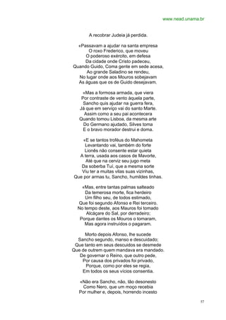 www.nead.unama.br


       A recobrar Judeia já perdida.

  «Passavam a ajudar na santa empresa
      O roxo Frederico, que moveu
     O poderoso exército, em defesa
     Da cidade onde Cristo padeceu,
Quando Guido, Coma gente em sede acesa,
     Ao grande Saladino se rendeu,
  No lugar onde aos Mouros sobejavam
  As águas que os de Guido desejavam.

    «Mas a formosa armada, que viera
    Por contraste de vento àquela parte,
     Sancho quis ajudar na guerra fera,
   Já que em serviço vai do santo Marte.
     Assim como a seu pai acontecera
   Quando tomou Lisboa, da mesma arte
     Do Germano ajudado, Silves toma
     E o bravo morador destrui e doma.

    «E se tantos troféus do Mahometa
     Levantando vai, também do forte
     Lionês não consente estar quieta
  A terra, usada aos casos de Mavorte,
     Até que na cerviz seu jugo meta
   Da soberba Tuí, que a mesma sorte
   Viu ter a muitas vilas suas vizinhas,
Que por armas tu, Sancho, humildes tinhas.

    «Mas, entre tantas palmas salteado
     Da temerosa morte, fica herdeiro
     Um filho seu, de todos estimado,
  Que foi segundo Afonso e Rei terceiro.
  No tempo deste, aos Mauros foi tomado
      Alcáçare do Sal, por derradeiro;
   Porque dantes os Mouros o tomaram,
     Mas agora instruídos o pagaram.

     Morto depois Afonso, lhe sucede
  Sancho segundo, manso e descuidado;
 Que tanto em seus descuidos se desmede
Que de outrem quem mandava era mandado.
   De governar o Reino, que outro pede,
    Por causa dos privados foi privado,
      Porque, como por eles se regia,
    Em todos os seus vícios consentia.

   «Não era Sancho, não, tão desonesto
    Como Nero, que um moço recebia
   Por mulher e, depois, horrendo incesto

                                                            57
 