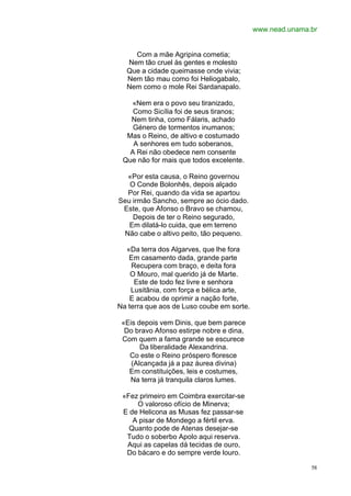 www.nead.unama.br


    Com a mãe Agripina cometia;
  Nem tão cruel às gentes e molesto
  Que a cidade queimasse onde vivia;
  Nem tão mau como foi Heliogabalo,
  Nem como o mole Rei Sardanapalo.

   «Nem era o povo seu tiranizado,
    Como Sicília foi de seus tiranos;
   Nem tinha, como Fálaris, achado
    Género de tormentos inumanos;
  Mas o Reino, de altivo e costumado
    A senhores em tudo soberanos,
   A Rei não obedece nem consente
 Que não for mais que todos excelente.

  «Por esta causa, o Reino governou
   O Conde Bolonhês, depois alçado
  Por Rei, quando da vida se apartou
Seu irmão Sancho, sempre ao ócio dado.
 Este, que Afonso o Bravo se chamou,
    Depois de ter o Reino segurado,
   Em dilatá-lo cuida, que em terreno
 Não cabe o altivo peito, tão pequeno.

  «Da terra dos Algarves, que lhe fora
   Em casamento dada, grande parte
    Recupera com braço, e deita fora
    O Mouro, mal querido já de Marte.
     Este de todo fez livre e senhora
    Lusitânia, com força e bélica arte,
    E acabou de oprimir a nação forte,
Na terra que aos de Luso coube em sorte.

 «Eis depois vem Dinis, que bem parece
  Do bravo Afonso estirpe nobre e dina,
 Com quem a fama grande se escurece
       Da liberalidade Alexandrina.
   Co este o Reino próspero floresce
    (Alcançada já a paz áurea divina)
   Em constituições, leis e costumes,
   Na terra já tranquila claros lumes.

 «Fez primeiro em Coimbra exercitar-se
     O valoroso ofício de Minerva;
 E de Helicona as Musas fez passar-se
    A pisar de Mondego a fértil erva.
   Quanto pode de Atenas desejar-se
  Tudo o soberbo Apolo aqui reserva.
  Aqui as capelas dá tecidas de ouro,
  Do bácaro e do sempre verde louro.

                                                          58
 