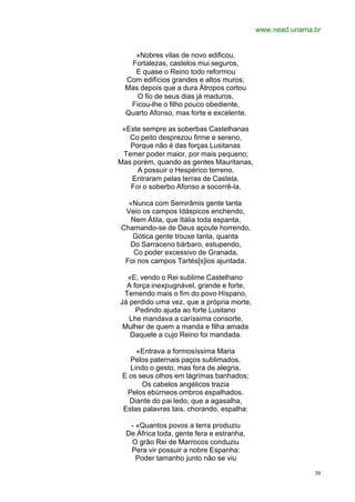 www.nead.unama.br


    «Nobres vilas de novo edificou,
   Fortalezas, castelos mui seguros,
    E quase o Reino todo reformou
  Com edifícios grandes e altos muros;
  Mas depois que a dura Átropos cortou
     O fio de seus dias já maduros,
   Ficou-lhe o filho pouco obediente,
  Quarto Afonso, mas forte e excelente.

 «Este sempre as soberbas Castelhanas
   Co peito desprezou firme e sereno,
   Porque não é das forças Lusitanas
 Temer poder maior, por mais pequeno;
Mas porém, quando as gentes Mauritanas,
     A possuir o Hespérico terreno,
   Entraram pelas terras de Castela,
   Foi o soberbo Afonso a socorrê-la.

  «Nunca com Semirâmis gente tanta
 Veio os campos Idáspicos enchendo,
   Nem Átila, que Itália toda espanta,
Chamando-se de Deus açoute horrendo,
   Gótica gente trouxe tanta, quanta
  Do Sarraceno bárbaro, estupendo,
    Co poder excessivo de Granada,
 Foi nos campos Tartés[s]ios ajuntada.

  «E, vendo o Rei sublime Castelhano
  A força inexpugnável, grande e forte,
 Temendo mais o fim do povo Hispano,
Já perdido uma vez, que a própria morte,
     Pedindo ajuda ao forte Lusitano
   Lhe mandava a caríssima consorte,
 Mulher de quem a manda e filha amada
   Daquele a cujo Reino foi mandada.

     «Entrava a formosíssima Maria
   Pelos paternais paços sublimados,
   Lindo o gesto, mas fora de alegria,
 E os seus olhos em lágrimas banhados;
       Os cabelos angélicos trazia
  Pelos ebúrneos ombros espalhados.
   Diante do pai ledo, que a agasalha,
 Estas palavras tais, chorando, espalha:

   - «Quantos povos a terra produziu
  De África toda, gente fera e estranha,
   O grão Rei de Marrocos conduziu
   Pera vir possuir a nobre Espanha:
     Poder tamanho junto não se viu

                                                          59
 