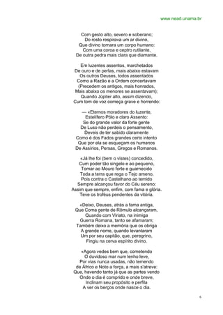 www.nead.unama.br


    Com gesto alto, severo e soberano;
      Do rosto respirava um ar divino,
   Que divino tornara um corpo humano:
     Com uma coroa e ceptro rutilante,
  De outra pedra mais clara que diamante.

   Em luzentes assentos, marchetados
De ouro e de perlas, mais abaixo estavam
   Os outros Deuses, todos assentados
 Como a Razão e a Ordem concertavam
  (Precedem os antigos, mais honrados,
 Mais abaixo os menores se assentavam);
   Quando Júpiter alto, assim dizendo,
Cum tom de voz começa grave e horrendo:

    — «Eternos moradores do luzente,
     Estelífero Pólo e claro Assento:
    Se do grande valor da forte gente
   De Luso não perdeis o pensamento,
     Deveis de ter sabido claramente
 Como é dos Fados grandes certo intento
  Que por ela se esqueçam os humanos
 De Assírios, Persas, Gregos e Romanos.

    «Já lhe foi (bem o vistes) concedido,
   Cum poder tão singelo e ao pequeno,
     Tomar ao Mouro forte e guarnecido
    Toda a terra que rega o Tejo ameno.
     Pois contra o Castelhano ao temido
  Sempre alcançou favor do Céu sereno:
Assim que sempre, enfim, com fama e glória.
    Teve os troféus pendentes da vitória.

  «Deixo, Deuses, atrás a fama antiga,
 Que Coma gente de Rômulo alcançaram,
     Quando com Viriato, na inimiga
   Guerra Romana, tanto se afamaram;
 Também deixo a memória que os obriga
   A grande nome, quando levantaram
   Um por seu capitão, que, peregrino,
     Fingiu na cerva espírito divino.

   «Agora vedes bem que, cometendo
     O duvidoso mar num lenho leve,
  Por vias nunca usadas, não temendo
 de Áfrico e Noto a força, a mais s'atreve:
Que, havendo tanto já que as partes vendo
  Onde o dia é comprido e onde breve,
     Inclinam seu propósito e perfila
    A ver os berços onde nasce o dia.

                                                              6
 