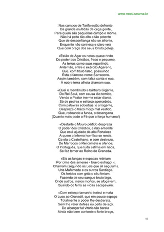 www.nead.unama.br


   Nos campos de Tarifa estão defronte
    Da grande multidão da cega gente,
 Pera quem são pequenas campo e monte.
    Não há peito tão alto e tão potente
   Que de desconfiança não se afronte,
    Enquanto não conheça e claro veja
  Que com braço dos seus Cristo peleja.

    «Estão de Agar os netos quase rindo
  Do poder dos Cristãos, fraco e pequeno,
       As terras como suas repartindo,
     Antemão, entre o exército Agareno,
       Que, com título falso, possuindo
       Está o famoso nome Sarraceno.
   Assim também, com falsa conta e nua,
      À nobre terra alheia chamam sua.

   «Qual o membrudo e bárbaro Gigante,
    Do Rei Saul, com causa tão temido,
    Vendo o Pastor inerme estar diante,
    Só de pedras e esforço apercebido,
    Com palavras soberbas, o arrogante,
    Despreza o fraco moço mal vestido,
    Que, rodeando a funda, o desengana
(Quanto mais pode a Fé que a força humana!)

    «Destarte o Mouro pérfido despreza
   O poder dos Cristãos, e não entende
    Que está ajudado da alta Fortaleza
    A quem o Inferno horrífico se rende.
   Co ela o Castelhano, e com destreza,
   De Marrocos o Rei comete e ofende;
  O Português, que tudo estima em nada,
    Se faz temer ao Reino de Granada.

    «Eis as lanças e espadas retiniam
 Por cima dos arneses - bravo estrago! -;
Chamam (segundo as Leis que ali seguiam),
   Uns Mafamede e os outros Santiago.
     Os feridos com grita o céu feriam,
    Fazendo de seu sangue bruto lago,
 Onde outros, meios mortos, se afogavam,
  Quando do ferro as vidas escapavam.

   «Com esforço tamanho instrui e mata
 O Luso ao Granadil, que em pouco espaço
     Totalmente o poder lhe desbarata,
   Sem lhe valer defesa ou peito de aço.
      De alcançar tal vitória tão barata
   Ainda não bem contente o forte braço,

                                                           61
 
