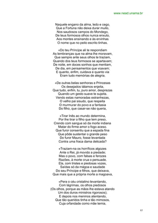 www.nead.unama.br


   Naquele engano da alma, ledo e cego,
   Que a Fortuna não deixa durar muito,
    Nos saudosos campos do Mondego,
   De teus formosos olhos nunca enxuto,
    Aos montes ensinando e às ervinhas
    O nome que no peito escrito tinhas.

     «Do teu Príncipe ali te respondiam
 As lembranças que na alma lhe moravam,
  Que sempre ante seus olhos te traziam,
 Quando dos teus formosos se apartavam;
 De noite, em doces sonhos que mentiam,
  De dia, em pensamentos que voavam;
   E quanto, enfim, cuidava e quanto via
      Eram tudo memórias de alegria.

  «De outras belas senhoras e Princesas
       Os desejados tálamos enjeita,
 Que tudo, enfim, tu, puro amor, desprezas
    Quando um gesto suave te sujeita.
   Vendo estas namoradas estranhezas,
     O velho pai sisudo, que respeita
     O murmurar do povo e a fantasia
    Do filho, que casar-se não queria,

      «Tirar Inês ao mundo determina,
     Por lhe tirar o filho que tem preso,
  Crendo com sangue só da morte indiana
     Matar do firme amor o fogo aceso.
   Que furor consentiu que a espada fina
    Que pôde sustentar o grande peso
      Do furor Mauro, fosse levantada
     Contra uma fraca dama delicada?

    «Traziam-na os horríficos algozes
     Ante o Rei, já movido a piedade;
    Mas o povo, com falsas e ferozes
    Razões, à morte crua o persuade.
    Ela, com tristes e piedosas vozes,
     Saídas só da mágoa e saudade
  Do seu Príncipe e filhos, que deixava,
 Que mais que a própria morte a magoava,

      «Pera o céu cristalino levantando,
      Com lágrimas, os olhos piedosos
(Os olhos, porque as mãos lhe estava atando
     Um dos duros ministros rigorosos);
      E depois nos meninos atentando,
   Que tão queridos tinha e tão mimosos,
      Cuja orfandade como mãe temia,

                                                            63
 