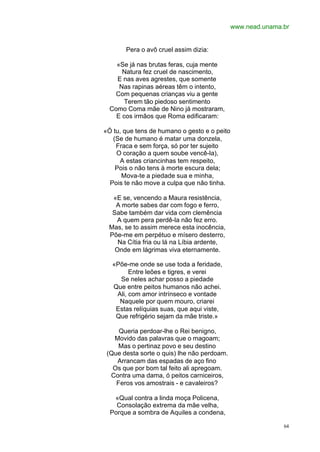 www.nead.unama.br


       Pera o avô cruel assim dizia:

    «Se já nas brutas feras, cuja mente
      Natura fez cruel de nascimento,
    E nas aves agrestes, que somente
     Nas rapinas aéreas têm o intento,
    Com pequenas crianças viu a gente
       Terem tão piedoso sentimento
  Como Coma mãe de Nino já mostraram,
    E cos irmãos que Roma edificaram:

«Ó tu, que tens de humano o gesto e o peito
   (Se de humano é matar uma donzela,
    Fraca e sem força, só por ter sujeito
    O coração a quem soube vencê-la),
     A estas criancinhas tem respeito,
    Pois o não tens à morte escura dela;
      Mova-te a piedade sua e minha,
  Pois te não move a culpa que não tinha.

  «E se, vencendo a Maura resistência,
   A morte sabes dar com fogo e ferro,
  Sabe também dar vida com clemência
   A quem pera perdê-la não fez erro.
 Mas, se to assim merece esta inocência,
 Põe-me em perpétuo e mísero desterro,
    Na Cítia fria ou lá na Líbia ardente,
   Onde em lágrimas viva eternamente.

   «Põe-me onde se use toda a feridade,
         Entre leões e tigres, e verei
     Se neles achar posso a piedade
   Que entre peitos humanos não achei.
    Ali, com amor intrínseco e vontade
     Naquele por quem mouro, criarei
    Estas relíquias suas, que aqui viste,
    Que refrigério sejam da mãe triste.»

     Queria perdoar-lhe o Rei benigno,
   Movido das palavras que o magoam;
     Mas o pertinaz povo e seu destino
 (Que desta sorte o quis) lhe não perdoam.
    Arrancam das espadas de aço fino
   Os que por bom tal feito ali apregoam.
  Contra uma dama, ó peitos carniceiros,
    Feros vos amostrais - e cavaleiros?

   «Qual contra a linda moça Policena,
    Consolação extrema da mãe velha,
  Porque a sombra de Aquiles a condena,

                                                             64
 