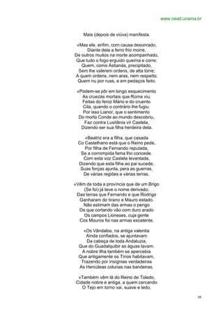 www.nead.unama.br


    Mais (depois de viúva) manifesta.

 «Mas ele, enfim, com causa desonrado,
      Diante dela a ferro frio morre,
De outros muitos na morte acompanhado,
 Que tudo o fogo erguido queima e corre:
   Quem, como Astianás, precipitado,
  Sem lhe valerem ordens, de alta torre;
A quem ordens, nem aras, nem respeito;
 Quem nu por ruas, e em pedaços feito.

 «Podem-se pôr em longo esquecimento
   As cruezas mortais que Roma viu,
   Feitas do feroz Mário e do cruento
    Cila, quando o contrário lhe fugiu.
    Por isso Lianor, que o sentimento
  Do morto Conde ao mundo descobriu,
    Faz contra Lusitânia vir Castela,
   Dizendo ser sua filha herdeira dela.

    «Beatriz era a filha, que casada
 Co Castelhano está que o Reino pede,
    Por filha de Fernando reputada,
  Se a corrompida fama lho concede.
   Com esta voz Castela levantada,
 Dizendo que esta filha ao pai sucede,
  Suas forças ajunta, pera as guerras,
   De várias regiões e várias terras.

«Vêm de toda a província que de um Brigo
    (Se foi) já teve o nome derivado;
 Das terras que Fernando e que Rodrigo
  Ganharam do tirano e Mauro estado.
   Não estimam das armas o perigo
  Os que cortando vão com duro arado
    Os campos Lioneses, cuja gente
  Cos Mouros foi nas armas excelente.

    «Os Vândalos, na antiga valentia
     Ainda confiados, se ajuntavam
     Da cabeça de toda Andaluzia,
  Que do Guadalquibir as águas lavam.
   A nobre Ilha também se apercebia
  Que antigamente os Tírios habitavam,
   Trazendo por insígnias verdadeiras
  As Hercúleas colunas nas bandeiras.

  «Também vêm lá do Reino de Toledo,
 Cidade nobre e antiga, a quem cercando
    O Tejo em torno vai, suave e ledo,

                                                          68
 
