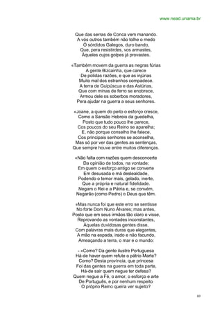 www.nead.unama.br


 Que das serras de Conca vem manando.
  A vós outros também não tolhe o medo
     Ó sórdidos Galegos, duro bando,
   Que, pera resistirdes, vos armastes,
    Àqueles cujos golpes já provastes.

«Também movem da guerra as negras fúrias
      A gente Bizcainha, que carece
    De polidas razões, e que as injúrias
   Muito mal dos estranhos compadece.
   A terra de Guipúscua e das Astúrias,
   Que com minas de ferro se enobrece,
   Armou dele os soberbos moradores,
  Pera ajudar na guerra a seus senhores.

«Joane, a quem do peito o esforço cresce,
  Como a Sansão Hebreio da guedelha,
    Posto que tudo pouco lhe parece,
  Cos poucos do seu Reino se aparelha;
   E, não porque conselho lhe falece,
  Cos principais senhores se aconselha,
 Mas só por ver das gentes as sentenças,
Que sempre houve entre muitos diferenças.

 «Não falta com razões quem desconcerte
     Da opinião de todos, na vontade;
   Em quem o esforço antigo se converte
     Em desusada e má deslealdade,
   Podendo o temor mais, gelado, inerte,
    Que a própria e natural fidelidade.
   Negam o Rei e a Pátria e, se convém,
  Negarão (como Pedro) o Deus que têm.

 «Mas nunca foi que este erro se sentisse
 No forte Dom Nuno Álvares; mas antes,
Posto que em seus irmãos tão claro o visse,
  Reprovando as vontades inconstantes,
     Àquelas duvidosas gentes disse,
 Com palavras mais duras que elegantes,
  A mão na espada, irado e não facundo,
  Ameaçando a terra, o mar e o mundo:

  - «Como? Da gente ilustre Portuguesa
 Há-de haver quem refute o pátrio Marte?
   Como? Desta província, que princesa
 Foi das gentes na guerra em toda parte,
    Há-de sair quem negue ter defesa?
Quem negue a Fé, o amor, o esforço e arte
   De Português, e por nenhum respeito
    O próprio Reino queira ver sujeito?

                                                           69
 