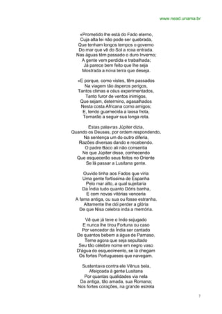 www.nead.unama.br


   «Prometido lhe está do Fado eterno,
    Cuja alta lei não pode ser quebrada,
   Que tenham longos tempos o governo
   Do mar que vê do Sol a roxa entrada.
  Nas águas têm passado o duro Inverno;
     A gente vem perdida e trabalhada;
      Já parece bem feito que lhe seja
     Mostrada a nova terra que deseja.

  «E porque, como vistes, têm passados
     Na viagem tão ásperos perigos,
  Tantos climas e céus experimentados,
     Tanto furor de ventos inimigos,
   Que sejam, determino, agasalhados
   Nesta costa Africana como amigos;
    E, tendo guarnecida a lassa frota,
    Tornarão a seguir sua longa rota.

       Estas palavras Júpiter dizia,
Quando os Deuses, por ordem respondendo,
     Na sentença um do outro diferia,
   Razões diversas dando e recebendo.
     O padre Baco ali não consentia
    No que Júpiter disse, conhecendo
  Que esquecerão seus feitos no Oriente
      Se lá passar a Lusitana gente.

     Ouvido tinha aos Fados que viria
     Uma gente fortíssima de Espanha
       Pelo mar alto, a qual sujeitaria
     Da Índia tudo quanto Dóris banha,
       E com novas vitórias venceria
 A fama antiga, ou sua ou fosse estranha.
      Altamente lhe dói perder a glória
   De que Nisa celebra inda a memória.

      Vê que já teve o Indo sojugado
     E nunca lhe tirou Fortuna ou caso
    Por vencedor da Índia ser cantado
  De quantos bebem a água de Parnaso.
      Teme agora que seja sepultado
   Seu tão célebre nome em negro vaso
  D'água do esquecimento, se lá chegam
   Os fortes Portugueses que navegam.

    Sustentava contra ele Vênus bela,
       Afeiçoada à gente Lusitana
     Por quantas qualidades via nela
   Da antiga, tão amada, sua Romana;
  Nos fortes corações, na grande estrela

                                                            7
 