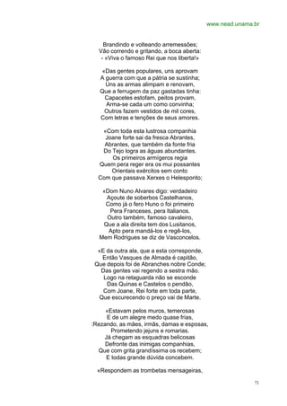 www.nead.unama.br


    Brandindo e volteando arremessões;
  Vão correndo e gritando, a boca aberta:
   - «Viva o famoso Rei que nos liberta!»

   «Das gentes populares, uns aprovam
   A guerra com que a pátria se sustinha;
     Uns as armas alimpam e renovam,
   Que a ferrugem da paz gastadas tinha:
    Capacetes estofam, peitos provam,
     Arma-se cada um como convinha;
    Outros fazem vestidos de mil cores,
   Com letras e tenções de seus amores.

   «Com toda esta lustrosa companhia
    Joane forte sai da fresca Abrantes,
    Abrantes, que também da fonte fria
   Do Tejo logra as águas abundantes.
      Os primeiros armígeros regia
  Quem pera reger era os mui possantes
      Orientais exércitos sem conto
  Com que passava Xerxes o Helesponto;

   «Dom Nuno Alvares digo: verdadeiro
    Açoute de soberbos Castelhanos,
    Como já o fero Huno o foi primeiro
     Pera Franceses, pera Italianos.
    Outro também, famoso cavaleiro,
   Que a ala direita tem dos Lusitanos,
     Apto pera mandá-los e regê-los,
  Mem Rodrigues se diz de Vasconcelos.

  «E da outra ala, que a esta corresponde,
   Então Vasques de Almada é capitão,
 Que depois foi de Abranches nobre Conde;
   Das gentes vai regendo a sestra mão.
    Logo na retaguarda não se esconde
     Das Quinas e Castelos o pendão,
    Com Joane, Rei forte em toda parte,
  Que escurecendo o preço vai de Marte.

     «Estavam pelos muros, temerosas
     E de um alegre medo quase frias,
:Rezando, as mães, irmãs, damas e esposas,
       Prometendo jejuns e romarias.
    Já chegam as esquadras belicosas
     Defronte das inimigas companhias,
  Que com grita grandíssima os recebem;
     E todas grande dúvida concebem.

  «Respondem as trombetas mensageiras,

                                                            71
 