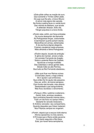 www.nead.unama.br


 «Este pôde colher as maçãs de ouro
  Que somente o Tiríntio colher pôde.
  Do jugo que lhe pôs, o bravo Mouro
   A cerviz inda agora não sacode.
 Na fronte a palma leva e o verde louro
  Das vitórias do Bárbaro, que acode
     A defender Alcácer, forte vila,
   Tânger populoso e a dura Arzila.

 «Porém elas, enfim, por força entradas
   Os muros abaixaram de diamante
  Às Portuguesas forças, costumadas
  A derribarem quanto acham diante.
   Maravilhas em armas, estremadas
    E de escritura dignas elegante,
  Fizeram cavaleiros nesta empresa,
   Mais afinando a fama Portuguesa.

  «Porém depois, tocado de ambição
   E glória de mandar, amara e bela,
   Vai cometer Fernando de Aragão,
  Sobre o potente Reino de Castela.
      Ajunta-se a inimiga multidão
  Das soberbas e várias gentes dela,
     Desde Cáliz ao alto Perineu,
 Que tudo ao Rei Fernando obedeceu.

   «Não quis ficar nos Reinos ocioso
    O mancebo Joane, e logo ordena
      De ir ajudar o pai ambicioso,
  Que então lhe foi ajuda não pequena.
   Saiu-se, enfim, do trance perigoso,
  Com fronte não torvada, mas serena.
   Desbaratado o pai sanguinolento,
   Mas ficou duvidoso o vencimento;

  «Porque o filho, sublime e soberano,
    Gentil, forte, animoso cavaleiro,
 Nos contrários fazendo imenso dano,
  Todo um dia ficou no campo inteiro.
    Destarte foi vencido Octaviano,
 E Antônio vencedor, seu companheiro,
 Quando daqueles que César mataram
   Nos Filípicos campos se vingaram.

«Porém, depois que a escura noite eterna
   Afonso aposentou no Céu sereno,
 O Príncipe que o Reino então governa
    Foi Joane segundo e Rei treze.
   Este, por haver fama sempiterna,

                                                          77
 