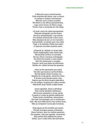 www.nead.unama.br


     A Manuel e seus merecimentos
  Esta empresa tão árdua, que o moveu
    A subidos e ilustres movimentos;
      Manuel, que a Joane sucedeu
  No Reino e nos altivos pensamentos,
   Logo como tomou do Reino cargo,
  Tomou mais a conquista do mar largo.

  «O qual, como do nobre pensamento
     Daquela obrigação que lhe ficara
   De seus antepassados, cujo intento
   Foi sempre acrescentar a terra cara,
  Não deixasse de ser um só momento
  Conquistado, no tempo que a luz clara
   Foge, e as estrelas nítidas que saem
    A repouso convidam quando caem,

   «Estando já. deitado no áureo leito,
   Onde imaginações mais certas são,
    Revolvendo contino no conceito
   De seu ofício e sangue a obrigação,
   Os olhos lhe ocupou o sono aceito,
     Sem lhe desocupar o coração;
  Porque, tanto que lasso se adormece,
  Morfeu em várias formas lhe aparece.

     «Aqui se lhe apresenta que subia
    Tão alto que tocava à prima Esfera,
      Donde diante vários mundos via,
  Nações de muita gente, estranha e fera.
     E lá bem junto donde nasce o dia,
  Depois que os olhos longos estendera,
 Viu de antigos, longínquos e altos montes
   Nascerem duas claras e altas fontes.

     «Aves agrestes, feras e alimárias
     Pelo monte selvático habitavam;
   Mil árvores silvestres e ervas várias
  O passo e o trato às gentes atalhavam.
   Estas duras montanhas, adversárias
 De mais conversação, por si mostravam
Que, dês que Adão pecou aos nossos anos,
  Não as romperam nunca pés humanos.

  «Das águas se lhe antolha que saíam,
   Par'ele os largos passos inclinando,
 Dous homens, que mui velhos pareciam,
 De respeito, inda que agreste, venerando.
    Das pontas dos cabelos lhe saíam
  Gotas, que o corpo todo vão banhando;

                                                            79
 