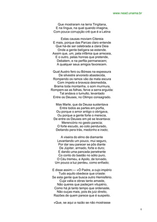 www.nead.unama.br


   Que mostraram na terra Tingitana,
  E na língua, na qual quando imagina,
 Com pouca corrupção crê que é a Latina

       Estas causas moviam Citereia
 E mais, porque das Parcas claro entende
   Que há-de ser celebrada a clara Deia
    Onde a gente belígera se estende.
 Assim que, um, pela infâmia que arreceia,
   E o outro, pelas honras que pretende,
    Debatem, e na perfila permanecem;
    A qualquer seus amigos favorecem.

 Qual Austro fero ou Bóreas na espessura
     De silvestre arvoredo abastecida,
 Rompendo os ramos vão da mata escura
    Com ímpeto e braveza desmedida,
  Brama toda montanha, o som murmura,
Rompem-se as folhas, ferve a serra erguida:
     Tal andava o tumulto, levantado
 Entre os Deuses, no Olimpo consagrado.

  Mas Marte, que da Deusa sustentava
     Entre todos as partes em porfia,
  Ou porque o amor antigo o obrigava,
   Ou porque a gente forte o merecia,
 De entre os Deuses em pé se levantava:
      Merencório no gesto parecia;
   O forte escudo, ao colo pendurado,
  Deitando pera trás, medonho e irado;

      A viseira do elmo de diamante
   Levantando um pouco, mui seguro,
    Por dar seu parecer se pôs diante
    De Júpiter, armado, forte e duro;
    E dando uma pancada penetrante
    Co conto do bastão no sólio puro,
   O Céu tremeu, e Apolo, de torvado,
  Um pouco a luz perdeu, como enfiado;

E disse assim:— «Ó Padre, a cujo império
     Tudo aquilo obedece que criaste:
Se esta gente que busca outro Hemisfério.
     Cuja valia e obras tanto amaste,
   Não queres que padeçam vitupério,
 Como há já tanto tempo que ordenaste,
   Não ouças mais, pois és juiz direito,
 Razões de quem parece que é suspeito.

  «Que, se aqui a razão se não mostrasse

                                                             8
 