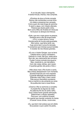 www.nead.unama.br


    A cor da pele, baça e denegrida;
 A barba hirsuta, intonsa, mas comprida.

  «D'ambos de dous a fronte coroada
 Ramos não conhecidos e ervas tinha.
  Um deles a presença traz cansada,
Como quem de mais longe ali caminha;
 E assim a água, com ímpeto alterada,
    Parecia que doutra parte vinha,
Bem como Alfeu de Arcádia em Siracusa
  Vai buscar os abraços de Aretusa.

 «Este, que era o mais grave na pessoa,
  Destarte pera o Rei de longe brada:
     - «Ó tu, a cujos reinos e coroa
 Grande parte do mundo está guardada,
    Nós outros, cuja fama tanto voa,
   Cuja cerviz bem nunca foi domada,
Te avisamos que é tempo que já mandes
   A receber de nós tributos grandes.

 «Eu sou o ilustre Ganges, que na terra
   Celeste tenho o berço verdadeiro;
 Estoutro é o Indo, Rei que, nesta serra
 Que vês, seu nascimento tem primeiro.
  Custar-t'-emos contudo dura guerra;
   Mas, insistindo tu, por derradeiro,
  Com não vistas vitórias, sem receio
  A quantas gentes vês porás o freio.»

  «Não disse mais o Rio ilustre e santo,
Mas ambos desaparecem num momento.
   Acorda Emanuel cum novo espanto
   E grande alteração de pensamento.
   Estendeu nisto Febo o claro manto
    Pelo escuro Hemisfério sonolento;
 Veio a manhã no céu pintando as cores
    De pudibunda rosa e roxas flores.

 «Chama o Rei os senhores a conselho
     E propõe-lhe as figuras da visão;
   As palavras lhe diz do santo velho,
  Que a todos foram grande admiração.
     Determinam o náutico aparelho,
     Pera que, com sublime coração,
Vá a gente que mandar cortando os mares
   A buscar novos climas, novos ares.

«Eu, que bem mal cuidava que em efeito
  Se pusesse o que o peito me pedia,

                                                          80
 