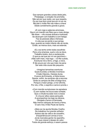 www.nead.unama.br


  Que sempre grandes coisas deste jeito,
    Pres[s]ago, o coração me prometia,
  Não sei por que razão, por que respeito,
  Ou por que bom sinal que em mi se via,
   Me põe o ínclito Rei nas mãos a chave
    Deste cometimento grande e grave.

     «E com rogo e palavras amorosas,
Que é um mando nos Reis que a mais obriga,
 Me disse: - «As cousas árduas e lustrosas
  Se alcançam com trabalho e com fadiga;
      Faz as pessoas altas e famosas
      A vida que se perde e que periga,
 Que, quando ao medo infame não se rende,
  Então, se menos dura, mais se estende.

    «Eu vos tenho entre todos escolhido
  Pera uma empresa, qual a vós se deve,
    Trabalho ilustre, duro e esclarecido,
  O que eu sei que por mi vos será leve.»
 «Não sofri mais, mas logo: - «Ó Rei subido,
    Aventurar-me a ferro, a fogo, a neve,
   É tão pouco por vós que mais me pena
      Ser esta vida cousa tão pequena.

       «Imaginai tamanhas aventuras
     Quais Euristeu a Alcides inventava:
       O leão Cleonéu, Harpias duras,
    O porco de Erimanto, a Hidra brava,
  Descer, enfim, às sombras vãs e escuras
   Onde os campos de Dite a Estige lava;
   Porque a maior perigo, a mor afronta,
 Por vós, ó Rei, o espirito e carne é pronta.»

  «Com mercês sumptuosas me agradece
   E com razões me louva esta vontade;
    Que a virtude louvada vive e cresce
     E o louvor altos casos persuade.
    A acompanhar-me logo se oferece,
      Obrigado d'amor e d'amizade,
   Não menos cobiçoso de honra e fama,
    O caro meu irmão Paulo da Gama.

    «Mais se me ajunta Nicolau Coelho,
     De trabalhos mui grande sofredor.
     Ambos são de valia e de conselho,
      D'experiência em armas e furor.
    Já de manceba gente me aparelho,
     Em que cresce o desejo do valor;
  Todos de grande esforço; e assim parece

                                                                81
 