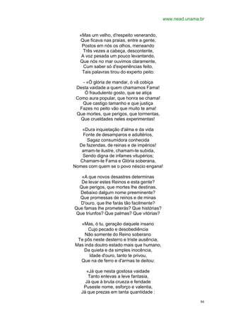 www.nead.unama.br


  «Mas um velho, d'respeito venerando,
  Que ficava nas praias, entre a gente,
   Postos em nós os olhos, meneando
    Três vezes a cabeça, descontente,
   A voz pesada um pouco levantando,
  Que nós no mar ouvimos claramente,
    Cum saber só d'experiências feito,
   Tais palavras tirou do experto peito:

    - «Ó glória de mandar, ó vã cobiça
 Desta vaidade a quem chamamos Fama!
     Ó fraudulento gosto, que se atiça
 Como aura popular, que honra se chama!
    Que castigo tamanho e que justiça
  Fazes no peito vão que muito te ama!
 Que mortes, que perigos, que tormentas,
   Que crueldades neles experimentas!

   «Dura inquietação d'alma e da vida
   Fonte de desamparos e adultérios,
     Sagaz consumidora conhecida
  De fazendas, de reinas e de impérios!
   amam-te ilustre, chamam-te subida,
   Sendo digna de infames vitupérios;
  Chamam-te Fama e Glória soberana,
Nomes com quem se o povo néscio engana!

   «A que novos desastres determinas
   De levar estes Reinos e esta gente?
  Que perigos, que mortes lhe destinas,
  Debaixo dalgum nome preeminente?
  Que promessas de reinos e de minas
  D'ouro, que lhe farás tão facilmente?
Que famas lhe prometerás? Que histórias?
Que triunfos? Que palmas? Que vitórias?

  «Mas, ó tu, geração daquele insano
      Cujo pecado e desobediência
    Não somente do Reino soberano
 Te pôs neste desterro e triste ausência,
Mas inda doutro estado mais que humano,
    Da quieta e da simples inocência,
      Idade d'ouro, tanto te privou,
  Que na de ferro e d'armas te deitou:

     «Já que nesta gostosa vaidade
      Tanto enlevas a leve fantasia,
     Já que à bruta crueza e feridade
    Puseste nome, esforço e valentia,
   Já que prezas em tanta quantidade :

                                                           84
 