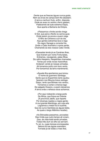 www.nead.unama.br


Gente que as frescas águas nunca gosta,
Nem as ervas do campo bem lhe abastam;
 A terra a nenhum fruto, enfim, disposta,
 Onde as aves no ventre o ferro gastam,
   Padecendo de tudo extrema inópia,
    Que aparta a Barbaria de Etiópia.

    «Passamos o limite aonde chega
 O Sol, que pera o Norte os carros guia;
  Onde jazem os povos a quem nega
     O filho de Climene a cor do dia.
   Aqui gentes estranhas lava e rega
    Do negro Sanagá a corrente fria,
 Onde o Cabo Arsinário o nome perde,
 Chamando-se dos nossos Cabo Verde.

 «Passadas tendo já as Canárias ilhas,
   Que tiveram por nome Fortunadas,
    Entramos, navegando, pelas filhas
Do velho Hespério, Hespéridas chamadas;
    Terras por onde novas maravilhas
   Andaram vendo já nossas armadas.
   Ali tomamos porto com bom vento,
   Por tomarmos da terra mantimento.

    «Àquela ilha aportamos que tomou
      O nome do guerreiro Santiago,
  Santo que os Espanhóis tanto ajudou
   fazerem nos Mouros bravo estrago.
  Daqui, tanto que Bóreas nos ventou,
     Tornamos a cortar o imenso lago
 Do salgado Oceano, e assim deixamos
 A terra onde o refresco doce achamos.

   «Por aqui rodeando a larga parte
    De África, que ficava ao Oriente
    (A província Jalofo, que reparte
  Por diversas nações a negra gente;
 A mui grande Mandinga, por cuja arte
    Logramos o metal rico e luzente,
 Que do curvo Gambeia as águas bebe,
   As quais o largo Atlântico recebe),

   «As Dórcadas passamos, povoadas
  Das Irmãs que outro tempo ali viviam,
    Que, de vista total sendo privadas,
   Todas três dum só olho se serviam.
  Tu só, tu, cujas tranças encrespadas
     Netuno lá nas águas acendiam,
     Tornada já de todas a mais feia,

                                                           87
 