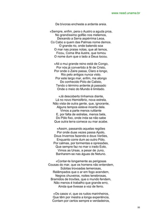 www.nead.unama.br


    De bívoras encheste a ardente areia.

«Sempre, enfim, pera o Austro a aguda proa,
    No grandíssimo golfão nos metemos,
     Deixando a Serra aspérrima Leoa,
 Co Cabo a quem das Palmas nome demos.
       O grande rio, onde batendo soa
   O mar nas praias notas, que ali temos,
     Ficou, Coma Ilha ilustre, que tomou
   O nome dum que o lado a Deus tocou.

   «Ali o mui grande reino está de Congo,
    Por nós já convertido à fé de Cristo,
   Por onde o Zaire passa, Claro e longo,
         Rio pelo antigos nunca visto.
    Por este largo mar, enfim, me alongo
        Do conhecido PóIo de Calisto,
    Tendo o término ardente já passado
     Onde o meio do Mundo é limitado.

      «Já descoberto tínhamos diante,
    Lá no novo Hemisfério, nova estrela,
  Não vista de outra gente, que, ignorante,
     Alguns tempos esteve incerta dela.
       Vimos a parte menos rutilante
    E, por falta de estrelas, menos bela,
    Do Pólo fixo, onde inda se não sabe
   Que outra terra comece ou mar acabe.

     «Assim, passando aquelas regiões
     Por onde duas vezes passa Apolo,
   Dous Invernos fazendo e dous Verões,
     Enquanto corre dum ao outro Pólo,
   Por calmas, por tormentas e opressões,
    Que sempre faz no mar o irado Eolo,
      Vimos as Ursas, a pesar de Juno,
    Banharem-se nas águas de Netuno.

    «Contar-te longamente as perigosas
Cousas do mar, que os homens não entendem,
       Súbitas trovoadas temerosas,
  Relâmpados que o ar em fogo acendem,
    Negros chuveiros, noites tenebrosas,
 Bramidos de trovões, que o mundo fendem,
   Não menos é trabalho que grande erro,
      Ainda que tivesse a voz de ferro.

  «Os casos vi, que os rudos marinheiros,
  Que têm por mestra a longa experiência,
  Contam por certos sempre e verdadeiros,

                                                             88
 