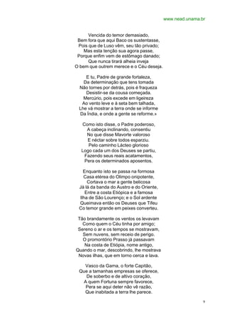 www.nead.unama.br


      Vencida do temor demasiado,
 Bem fora que aqui Baco os sustentasse,
 Pois que de Luso vêm, seu tão privado;
    Mas esta tenção sua agora passe,
 Porque enfim vem de estômago danado;
      Que nunca tirará alheia inveja
O bem que outrem merece e o Céu deseja.

    E tu, Padre de grande fortaleza,
   Da determinação que tens tomada
 Não tornes por detrás, pois é fraqueza
    Desistir-se da cousa começada.
   Mercúrio, pois excede em ligeireza
  Ao vento leve e à seta bem talhada,
 Lhe vá mostrar a terra onde se informe
 Da Índia, e onde a gente se reforme.»

  Como isto disse, o Padre poderoso,
    A cabeça inclinando, consentiu
    No que disse Mavorte valoroso
    E néctar sobre todos esparziu.
     Pelo caminho Lácteo glorioso
  Logo cada um dos Deuses se partiu,
   Fazendo seus reais acatamentos,
   Pera os determinados aposentos.

   Enquanto isto se passa na formosa
   Casa etérea do Olimpo onipotente,
     Cortava o mar a gente belicosa
 Já lá da banda do Austro e do Oriente,
    Entre a costa Etiópica e a famosa
 Ilha de São Lourenço; e o Sol ardente
 Queimava então os Deuses que Tifeu
 Co temor grande em peixes converteu.

 Tão brandamente os ventos os levavam
   Como quem o Céu tinha por amigo;
 Sereno o ar e os tempos se mostravam,
   Sem nuvens, sem receio de perigo.
   O promontório Prasso já passavam
    Na costa de Etiópia, nome antigo,
Quando o mar, descobrindo, lhe mostrava
 Novas ilhas, que em torno cerca e lava.

   Vasco da Gama, o forte Capitão,
 Que a tamanhas empresas se oferece,
    De soberbo e de altivo coração,
  A quem Fortuna sempre favorece,
   Pera se aqui deter não vê razão,
   Que inabitada a terra lhe parece.

                                                           9
 