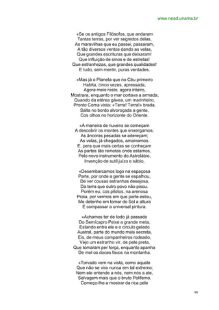 www.nead.unama.br


 «Se os antigos Filósofos, que andaram
  Tantas terras, por ver segredos delas,
 As maravilhas que eu passei, passaram,
  A tão diversos ventos dando as velas,
  Que grandes escrituras que deixaram!
   Que influição de sinos e de estrelas!
Que estranhezas, que grandes qualidades!
   E tudo, sem mentir, puras verdades.

  «Mas já o Planeta que no Céu primeiro
     Habita, cinco vezes, apressada,
      Agora meio rosto, agora inteiro,
Mostrara, enquanto o mar cortava a armada,
 Quando da etérea gávea, um marinheiro,
 Pronto Coma vista: «Terra! Terra!» brada.
    Salta no bordo alvoroçada a gente,
    Cos olhos no horizonte do Oriente.

   «A maneira de nuvens se começam
 A descobrir os montes que enxergamos;
    As âncoras pesadas se adereçam;
   As velas, já chegados, amainamos.
  E, pera que mais certas se conheçam
  As partes tão remotas onde estamos,
   Pelo novo instrumento do Astrolábio,
      Invenção de sutil juízo e sábio,

   «Desembarcamos logo na espaçosa
  Parte, por onde a gente se espalhou,
    De ver cousas estranhas desejosa,
    Da terra que outro povo não pisou.
    Porém eu, cos pilotos, na arenosa
  Praia, por vermos em que parte estou,
  Me detenho em tomar do Sol a altura
     E compassar a universal pintura.

     «Achamos ter de todo já passado
   Do Semícapro Peixe a grande meta,
   Estando entre ele e o circulo gelado
  Austral, parte do mundo mais secreta.
   Eis, de meus companheiros rodeado,
    Vejo um estranho vir, de pele preta,
 Que tomaram per força, enquanto apanha
   De mel os doces favos na montanha.

   «Torvado vem na vista, como aquele
  Que não se vira nunca em tal extremo;
  Nem ele entende a nós, nem nós a ele,
   Selvagem mais que o bruto Polifemo.
    Começo-lhe a mostrar da rica pele

                                                          90
 