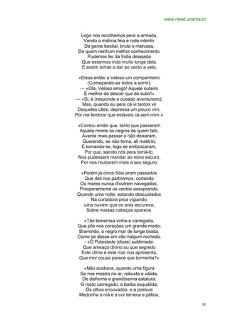 www.nead.unama.br


  Logo nos recolhemos pera a armada,
   Vendo a malícia feia e rude intento
   Da gente bestial, bruta e malvada,
 De quem nenhum melhor conhecimento
     Pudemos ter da Índia desejada
  Que estarmos inda muito longe dela.
  E assim tornei a dar ao vento a vela.

 «Disse então a Veloso um companheiro
     (Começando-se todos a sorrir):
  — «Olá, Veloso amigo! Aquele outeiro
    É melhor de descer que de subir!»
— «Si, é (responde o ousado aventureiro);
   Mas, quando eu pera cá vi tantos vir
 Daqueles cães, depressa um pouco vim,
Por me lembrar que estáveis cá sem mim.»

 «Contou então que, tanto que passaram
  Aquele monte os negros de quem falo,
   Avante mais passar o não deixaram,
   Querendo, se não torna, ali matá-lo;
   E tornando-se, logo se emboscaram,
    Por que, saindo nós pera tomá-lo,
 Nos pudessem mandar ao reino escuro,
  Por nos roubarem mais a seu seguro.

  «Porém já cinco Sóis eram passados
    Que dali nos partíramos, cortando
  Os mares nunca d'outrem navegados,
  Prosperamente os ventos assoprando,
 Quando uma noite, estando descuidados
       Na cortadora proa vigiando,
    uma nuvem que os ares escurece,
     Sobre nossas cabeças aparece.

    «Tão temerosa vinha e carregada,
 Que pôs nos corações um grande medo;
  Bramindo, o negro mar de longe brada,
 Como se desse em vão nalgum rochedo.
    - «Ó Potestade (disse) sublimada:
   Que ameaço divino ou que segredo
   Este clima e este mar nos apresenta,
  Que mor cousa parece que tormenta?»

    «Não acabava, quando uma figura
  Se nos mostra no ar, robusta e válida,
   De disforme e grandíssima estatura;
  O rosto carregado, a barba esquálida,
     Os olhos encovados, e a postura
  Medonha e má e a cor terrena e pálida;

                                                           92
 
