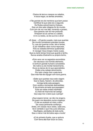 www.nead.unama.br


    Cheios de terra e crespos os cabelos,
     A boca negra, os dentes amarelos.

«Tão grande era de membros que bem posso
    Certificar-te que este era o segundo
     De Rodes estranhíssimo Colosso,
  Que um dos sete milagres foi do mundo.
Cum tom de voz nos fala, horrendo e grosso,
    Que pareceu sair do mar profundo.
     Arrepiam-se as carnes e o cabelo,
    A mi e a todos, só de ouvi-lo e vê-lo!

«E disse: - «Ó gente ousada, mais que quantas
    No mundo cometeram grandes cousas,
   Tu, que por guerras cruas, tais e tantas,
    E por trabalhos vãos nunca repousas,
     Pois os vedados términos quebrantas
    E navegar meus longos mares ousas,
 Que eu tanto tempo há já que guardo e tenho,
  Nunca arados d'estranho ou próprio lenho;

   «Pois vens ver os segredos escondidos
    Da natureza e do húmido elemento,
   A nenhum grande humano concedidos
    De nobre ou de imortal merecimento,
   Ouve os danos de mi que apercebidos
       Estão a teu sobejo atrevimento,
      Por todo o largo mar e pela terra
  Que inda hás-de sojugar com dura guerra.

    «Sabe que quantas naus esta viagem
     Que tu fazes, fizerem, de atrevidas,
        Inimiga terão esta paragem,
    Com ventos e tormentas desmedidas;
    E da primeira armada que passagem
      Fizer por estas ondas insofridas,
      Eu farei de improviso tal castigo
     Que seja mor o dano que o perigo!

   «Aqui espero tomar, se não me engano,
   De quem me descobriu suma vingança;
      E não se acabará só nisto o dano
        De vossa pertinente confiança:
   Antes, em vossas naus vereis, cada ano,
    Se é verdade o que meu juízo alcança,
     Naufrágios, perdições de toda sorte,
   Que o menor mal de todos seja a morte!

     «E do primeiro Ilustre, que a ventura
      Com fama alta fizer tocar os Céus,

                                                            93
 