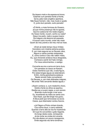 www.nead.unama.br


  De áspero mato e de espessura brava.
   Estando cum penedo fronte a fronte,
   Qu'eu pela rosto angélico apertava,
Não fiquei homem, não; mas mudo e quedo
   E, junto dum penedo, outro penedo!

  «Ó Ninfa, a mais formosa do Oceano,
  Já que minha presença não te agrada,
   Que te custava ter-me neste engano,
 Ou fosse monte, nuvem, sonho ou nada?
  Daqui me parto, irado e quase insano
   Da mágoa e da desonra ali passada,
  A buscar outro mundo, onde não visse
Quem de meu pranto e de meu mal se risse.

    «Eram já neste tempo meus Irmãos
 Vencidos e em miséria extrema postos,
 E, por mais segurar-se os Deuses vãos,
    Alguns a vários montes sotopostos.
 E, como contra o Céu não valem mãos,
Eu, que chorando andava meus desgostos,
     Comecei a sentir do Fado inimigo,
     Por meus atrevimentos, o castigo:

 Converte-se-me a carne em terra dura;
    Em penedos os ossos se fizeram;
 Estes membros que vês, e esta figura,
 Por estas longas águas se estenderam.
   Enfim, minha grandíssima estatura
    Neste remoto Cabo converteram
Os Deuses; e, por mais dobradas mágoas,
 Me anda Tétis cercando destas águas.»

 «Assim contava; e, cum medonho choro,
    Súbito d'ante os olhos se apartou;
 Desfez-se a nuvem negra, e cum sonoro
    Bramido muito longe o mar soou.
  Eu, levantando as mãos ao santo coro
   Dos Anjos, que tão longe nos guiou,
  A Deus pedi que removesse os duros
  Casos, que Adamastor contou futuros.

   «Já Flégon e Piróis vinham tirando,
    Cos outros dous, o carro radiante,
 Quando a terra alta se nos foi mostrando
  Em que foi convertido o grão Gigante.
    Ao longo desta costa, começando
    Já de cortar as ondas do Levante,
  Por ela abaixo um pouco navegamos,
   Onde segunda vez terra tomamos.

                                                           96
 