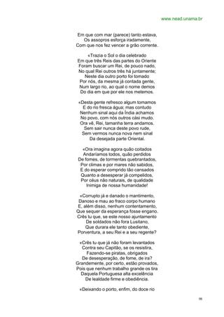 www.nead.unama.br


Em que com mar (parece) tanto estava,
   Os assopros esforça iradamente,
Com que nos fez vencer a grão corrente.

     «Trazia o Sol o dia celebrado
Em que três Reis das partes do Oriente
Foram buscar um Rei, de pouco nado,
No qual Rei outros três há juntamente;
   Neste dia outro porto foi tomado
 Por nós, da mesma já contada gente,
 Num largo rio, ao qual o nome demos
 Do dia em que por ele nos metemos.

 «Desta gente refresco algum tomamos
   E do rio fresca água; mas contudo
  Nenhum sinal aqui da Índia achamos
  No povo, com nós outros cási mudo.
  Ora vê, Rei, tamanha terra andamos.
    Sem sair nunca deste povo rude,
   Sem vermos nunca nova nem sinal
      Da desejada parte Oriental.

   «Ora imagina agora quão coitados
   Andaríamos todos, quão perdidos
 De fomes, de tormentas quebrantados,
  Por climas e por mares não sabidos,
  E do esperar comprido tão cansados
  Quanto a desesperar já compelidos,
  Por céus não naturais, de qualidade
     Inimiga de nossa humanidade!

 «Corrupto já e danado o mantimento,
 Danoso e mau ao fraco corpo humano
E, além disso, nenhum contentamento,
Que sequer da esperança fosse engano.
Crês tu que, se este nosso ajuntamento
    De soldados não fora Lusitano,
    Que durara ele tanto obediente,
Porventura, a seu Rei e a seu regente?

 «Crês tu que já não foram levantados
  Contra seu Capitão, se os resistira,
     Fazendo-se piratas, obrigados
  De desesperação, de fome, de ira?
Grandemente, por certo, estão provados,
Pois que nenhum trabalho grande os tira
  Daquela Portuguesa alta excelência
    De lealdade firme e obediência.

 «Deixando o porto, enfim, do doce rio

                                                         98
 