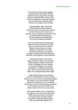 www.nead.unama.br


    E tornando a cortar a água salgada,
     Fizemos desta costa algum desvio,
    Deitando pera o pego toda a armada;
    Porque, ventando Noto, manso e frio,
   Não nos apanhasse a água da enseada
     Que a costa faz ali, daquela banda
     Donde a rica Sofala o ouro manda.

      «Esta passada, logo o leve leme
      Encomendado ao sacro Nicolau,
  Pera onde o mar na costa brada e geme,
     A proa inclina duma e doutra nau;
 Quando, indo o coração que espera e teme
      E que tanto fiou dum fraco pau,
     Do que esperava já desesperado,
      Foi duma novidade alvoroçado.

    «E foi que, estando já da costa perto,
    Onde as praias e vales bem se viam,
     Num rio, que ali sai ao mar aberto,
      Batéis à vela entravam e saíam.
      Alegria mui grande foi, por certo,
     Acharmos já pessoas que sabiam
   Navegar, porque entre elas esperamos
  De achar novas algumas, como achamos.

      «Etíopes são todos, mas parece
   Que com gente melhor comunicavam;
     Palavra alguma Arábia se conhece
    Entre a linguagem sua que falavam;
     E com pano delgado, que se tece
    De algodão, as cabeças apertavam;
    Com outro, que de tinta azul se tinge,
   Cada um as vergonhosas partes cinge.

     «Pela Arábica língua que mal falam
   E que Fernão Martins mui bem entende,
Dizem que, por naus que em grandeza igualam
    As nossas, o seu mar se corta e fende;
    Mas que, lá donde sai o Sol, se abalam
Pera onde a costa ao Sul se alarga e estende,
     E do Sul pera o Sol, terra onde havia
    Gente, assim como nós, da cor do dia.

   «Mui grandemente aqui nos alegramos
   Co a gente, e com as novas muito mais.
     Pelos sinais que neste rio achamos
     O nome lhe ficou dos Bons Sinais.
    Um padrão nesta terra alavancamos,
      Que, pera assinalar lugares tais,

                                                            99
 
