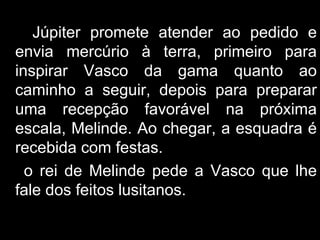 Júpiter promete atender ao pedido e envia mercúrio à terra, primeiro para inspirar Vasco da gama quanto ao caminho a seguir, depois para preparar uma recepção favorável na próxima escala, Melinde. Ao chegar, a esquadra é recebida com festas. o rei de Melinde pede a Vasco que lhe fale dos feitos lusitanos. 