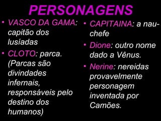 PERSONAGENS VASCO DA GAMA : capitão dos lusíadas CLOTO : parca. (Parcas são divindades infernais, responsáveis pelo destino dos humanos) CAPITAINA : a nau-chefe Dione : outro nome dado a Vênus. Nerine : nereidas provavelmente personagem inventada por Camões. 