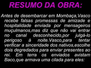 RESUMO DA OBRA: Antes de desembarcar em Mombaça,Vasco recebe falsas promessas de amizade e hospitalidade enviada por mensageiros muçulmanos,mas diz que não vai entrar no canal desconhecido,por julgá-lo perigoso à noite.Vasco,para tentar verificar a sinceridade dos nativos,escolhe dois degredados para enviar presentes ao rei. Em terra os enviados avistam Baco,que armava uma cilada para eles: 
