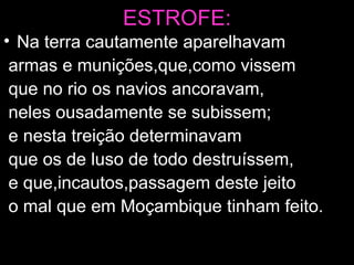 ESTROFE: Na terra cautamente aparelhavam armas e munições,que,como vissem que no rio os navios ancoravam, neles ousadamente se subissem; e nesta treição determinavam que os de luso de todo destruíssem, e que,incautos,passagem deste jeito o mal que em Moçambique tinham feito. 