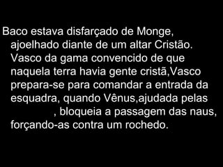 Baco estava disfarçado de Monge, ajoelhado diante de um altar Cristão. Vasco da gama convencido de que naquela terra havia gente cristã,Vasco prepara-se para comandar a entrada da esquadra, quando Vênus,ajudada pelas  nereidas , bloqueia a passagem das naus, forçando-as contra um rochedo. 