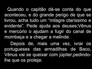 Quando o capitão dá-se conta do que aconteceu, e do grande perigo de que se livrou, acha tudo um “milagre claríssimo e evidente”. Pede ajuda aos deuses;Vênus e mercúrio o ajudam a fugir do canal de mombaça e a chegar a melinde. Depois de, mais uma vez, ivrar os portugueses das armadilhas de Baco, Vênus vai se queixar com júpiter,pedindo-lhe que os proteja: 